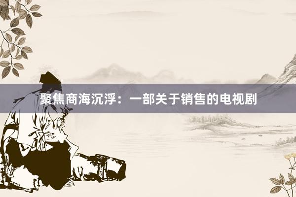 聚焦商海沉浮：一部关于销售的电视剧