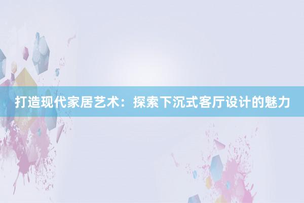 打造现代家居艺术：探索下沉式客厅设计的魅力