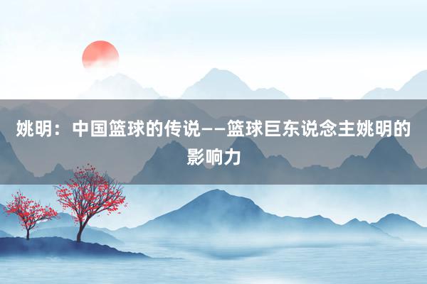 姚明：中国篮球的传说——篮球巨东说念主姚明的影响力