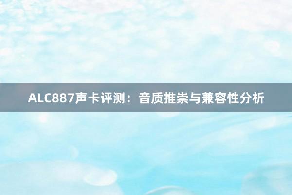 ALC887声卡评测：音质推崇与兼容性分析